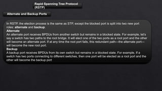 Rapid Spanning Tree Protocol
(RSTP)
Alternate and Backup Ports
In RSTP, the election process is the same as STP, except the blocked port is split into two new port
roles: alternate and backup.
Alternate
An alternate port receives BPDUs from another switch but remains in a blocked state. For example, let’s
say a switch has two paths to the root bridge. It will elect one of the two ports as a root port and the other
will become an alternate port. If at any time the root port fails, this redundant path—the alternate port—
will become the new root port.
Backup
A backup port receives BPDUs from its own switch but remains in a blocked state. For example, If a
switch has two ports connecting to different switches, then one port will be elected as a root port and the
other will become the backup port
 
