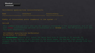 Shortcut
command
Switch#show spanning-tree inconsistentports
Name Interface Inconsistency
-------------------- ------------------------ ------------------
Number of inconsistent ports (segments) in the system : 0
Switch#
This command displays ports that are not properly configured in the configuration. E.G if one
port trunk interconnected switches is configured as an Access port, The STP protocol will name
this port consistently.
Switch#show spanning-tree backbonefast
BackboneFast is disabled
STP BackboneFast feature will reduce the delay here from 50 seconds to 30 seconds. By
activating this feature on all Switches in the above image, the max-age timer duration is
skipped. And so, the max-age timer will not be activated and we will save 20 seconds from this
process.
 