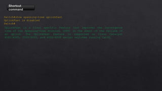 Shortcut
command
Switch#show spanning-tree uplinkfast
UplinkFast is disabled
Switch#
UplinkFast is a Cisco specific feature that improves the convergence
time of the Spanning-Tree Protocol (STP) in the event of the failure of
an uplink. The UplinkFast feature is supported on Cisco Catalyst
4500/4000, 5500/5000, and 6500/6000 series switches running CatOS.
 