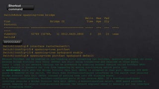 Shortcut
command
Switch#show spanning-tree bridge
Hello Max Fwd
Vlan Bridge ID Time Age Dly
Protocol
---------------- --------------------------------- ----- --- --- ----
----
VLAN0001 32769 (32768, 1) 0012.6620.0800 2 20 15 ieee
Switch#
Switch1(config)# interface fastethernet0/1
Switch1(config-if)# spanning-tree portfast
Switch1(config-if)# spanning-tree bpduguard enable
Switch1(config)# spanning-tree portfast bpduguard default
BPDUGUARD
Because PortFast can be enabled on non-trunking ports connecting two switches, spanning-tree loops can occur
because Bridge Protocol Data Units (BPDUs) are still being transmitted and received on those ports.
Layer 2 loops in our network topology can be prevented by enabling another feature called PortFast BPDU
Guard wherein it prevents the loop from happening by moving non-trunking switch ports into
an errdisable state when the Bridge Protocol Data Unit (BPDU) is accepted on that port. Whenever STP BPDU
guard is enabled on the switch, STP shuts down PortFast-configured interfaces on the switch that received
Bridge Protocol Data Unit (BPDU) instead of putting them into STP blocking state.
In a correct configuration, PortFast-configured ports do not receive BPDU. If a PortFast-configured
interface receives a Bridge Protocol Data Unit (BPDU), a misconfiguration exists. BPDU guard provides a
secure response to invalid configurations because the network engineer needs to manually put the interface
in a forwarding state.
 