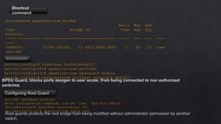 Shortcut
command
Switch#show spanning-tree bridge
Hello Max Fwd
Vlan Bridge ID Time Age Dly
Protocol
---------------- --------------------------------- ----- --- --- ----
----
VLAN0001 32769 (32768, 1) 0012.6620.0800 2 20 15 ieee
Switch#
Switch1(config)# interface fastethernet0/1
Switch1(config-if)# spanning-tree portfast
Switch1(config-if)# spanning-tree bpduguard enable
Switch1(config)# spanning-tree portfast bpduguard default
BPDUGUARD
Switch# configure terminal
Enter configuration commands, one per line. End with CNTL/Z.
Switch#(config)# interface fastethernet 3/1
Switch#(config-if)# spanning-tree guard root
Root guards protects the root bridge from being modified without administrator permission by another
switch,
Configuring Root Guard
BPDU Guard, blocks ports assigen to user acces, from being connected to non authorized
switches.
 