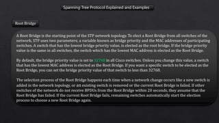 Spanning Tree Protocol Explained and Examples
Root Bridge
A Root Bridge is the starting point of the STP network topology. To elect a Root Bridge from all switches of the
network, STP uses two parameters; a variable known as bridge priority and the MAC addresses of participating
switches. A switch that has the lowest bridge priority value, is elected as the root bridge. If the bridge priority
value is the same in all switches, the switch which has the lowest MAC address is elected as the Root Bridge.
By default, the bridge priority value is set to 32768 in all Cisco switches. Unless you change this value, a switch
that has the lowest MAC address is elected as the Root Bridge. If you want a specific switch to be elected as the
Root Bridge, you can set the bridge priority value of that switch to less than 32768.
The selection process of the Root Bridge happens each time when a network change occurs like a new switch is
added in the network topology, or an existing switch is removed or the current Root Bridge is failed. If other
switches of the network do not receive BPDUs from the Root Bridge within 20 seconds, they assume that the
Root Bridge has failed. If the current Root Bridge fails, remaining switches automatically start the election
process to choose a new Root Bridge again.
 