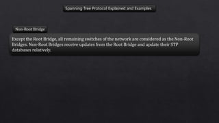 Spanning Tree Protocol Explained and Examples
Non-Root Bridge
Except the Root Bridge, all remaining switches of the network are considered as the Non-Root
Bridges. Non-Root Bridges receive updates from the Root Bridge and update their STP
databases relatively.
 