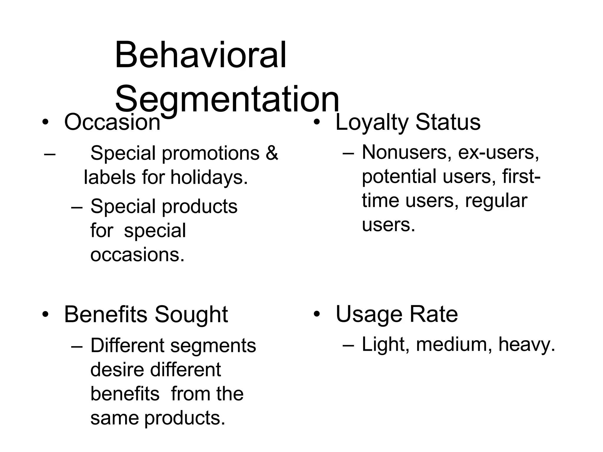 Behavioral
Segmentation
• Occasion
– Special promotions &
labels for holidays.
– Special products
for special
occasions.
• Benefits Sought
– Different segments
desire different
benefits from the
same products.
• Loyalty Status
– Nonusers, ex-users,
potential users, first-
time users, regular
users.
• Usage Rate
– Light, medium, heavy.
 