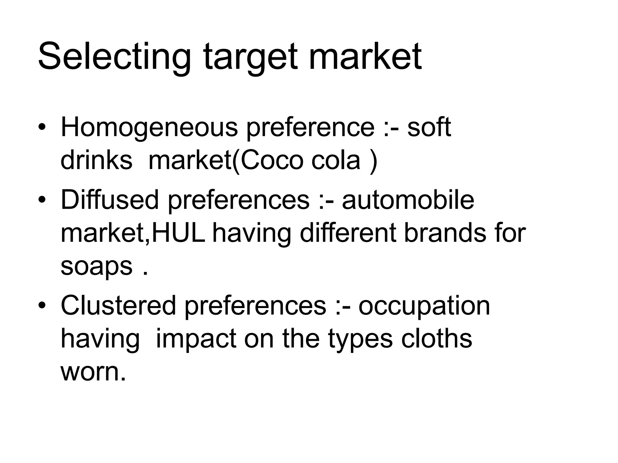 Selecting target market
• Homogeneous preference :- soft
drinks market(Coco cola )
• Diffused preferences :- automobile
market,HUL having different brands for
soaps .
• Clustered preferences :- occupation
having impact on the types cloths
worn.
 