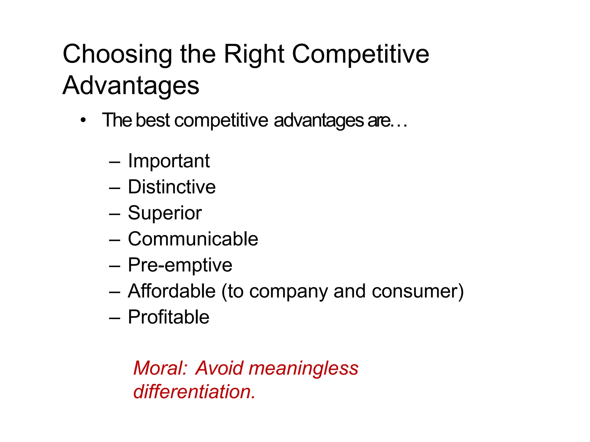 Choosing the Right Competitive
Advantages
• Thebest competitive advantagesare…
– Important
– Distinctive
– Superior
– Communicable
– Pre-emptive
– Affordable (to company and consumer)
– Profitable
Moral: Avoid meaningless
differentiation.
 