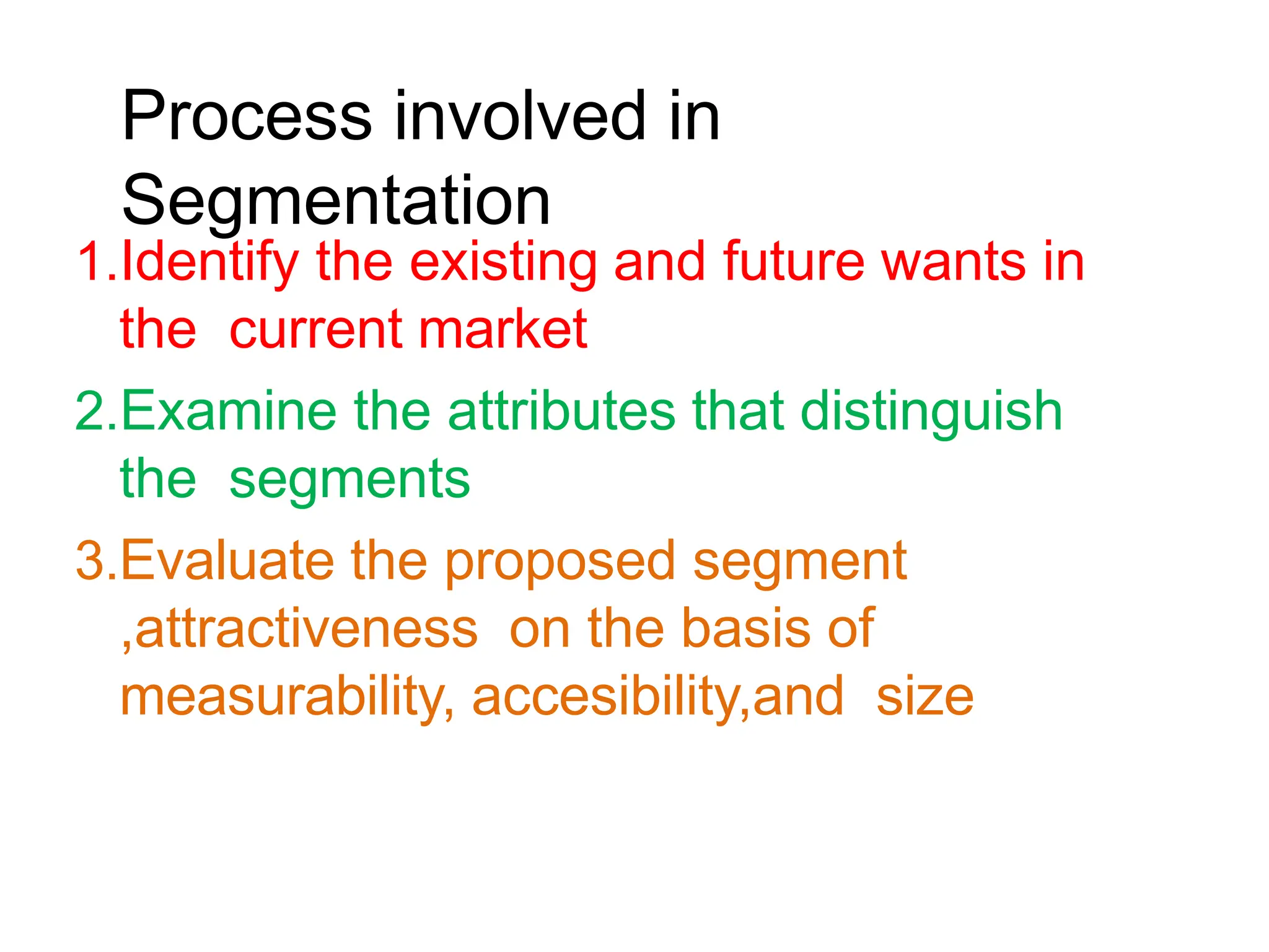 Process involved in
Segmentation
1.Identify the existing and future wants in
the current market
2.Examine the attributes that distinguish
the segments
3.Evaluate the proposed segment
,attractiveness on the basis of
measurability, accesibility,and size
 