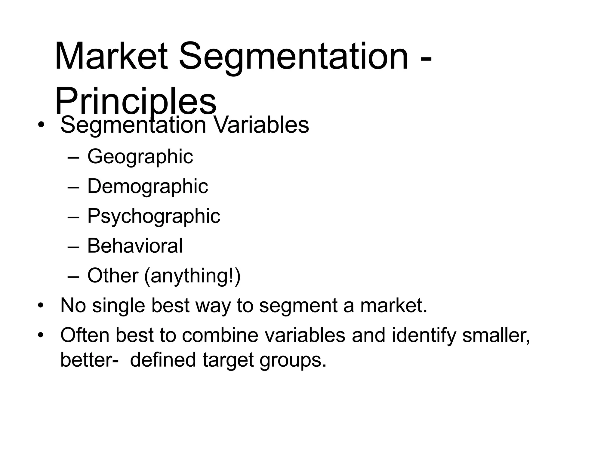 Market Segmentation -
Principles
• Segmentation Variables
– Geographic
– Demographic
– Psychographic
– Behavioral
– Other (anything!)
• No single best way to segment a market.
• Often best to combine variables and identify smaller,
better- defined target groups.
 
