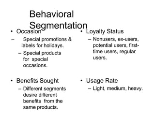 Behavioral
Segmentation
• Occasion
– Special promotions &
labels for holidays.
– Special products
for special
occasions.
• Benefits Sought
– Different segments
desire different
benefits from the
same products.
• Loyalty Status
– Nonusers, ex-users,
potential users, first-
time users, regular
users.
• Usage Rate
– Light, medium, heavy.
 