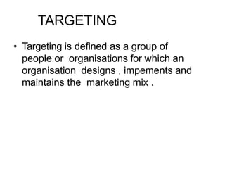 TARGETING
• Targeting is defined as a group of
people or organisations for which an
organisation designs , impements and
maintains the marketing mix .
 