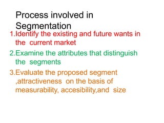 Process involved in
Segmentation
1.Identify the existing and future wants in
the current market
2.Examine the attributes that distinguish
the segments
3.Evaluate the proposed segment
,attractiveness on the basis of
measurability, accesibility,and size
 
