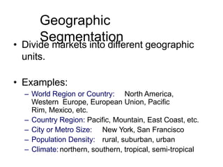 Geographic
Segmentation
• Divide markets into different geographic
units.
• Examples:
– World Region or Country: North America,
Western Europe, European Union, Pacific
Rim, Mexico, etc.
– Country Region: Pacific, Mountain, East Coast, etc.
– City or Metro Size: New York, San Francisco
– Population Density: rural, suburban, urban
– Climate: northern, southern, tropical, semi-tropical
 