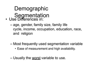 Demographic
Segmentation
• Use Differences in:
– age, gender, family size, family life
cycle, income, occupation, education, race,
and religion
– Most frequently used segmentation variable
• Ease of measurement and high availability.
– Usually the worst variable to use.
 