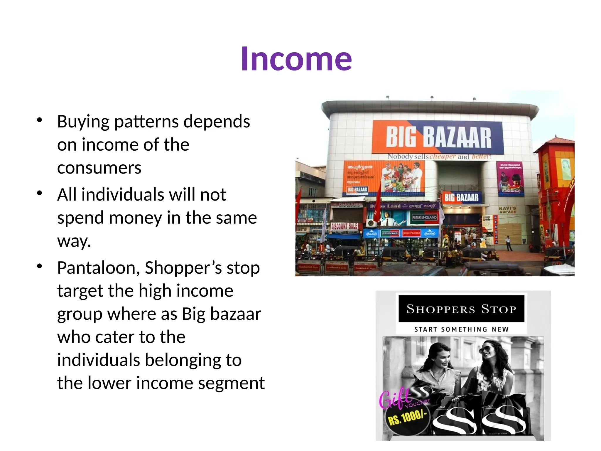 Income
• Buying patterns depends
on income of the
consumers
• All individuals will not
spend money in the same
way.
• Pantaloon, Shopper’s stop
target the high income
group where as Big bazaar
who cater to the
individuals belonging to
the lower income segment
 
