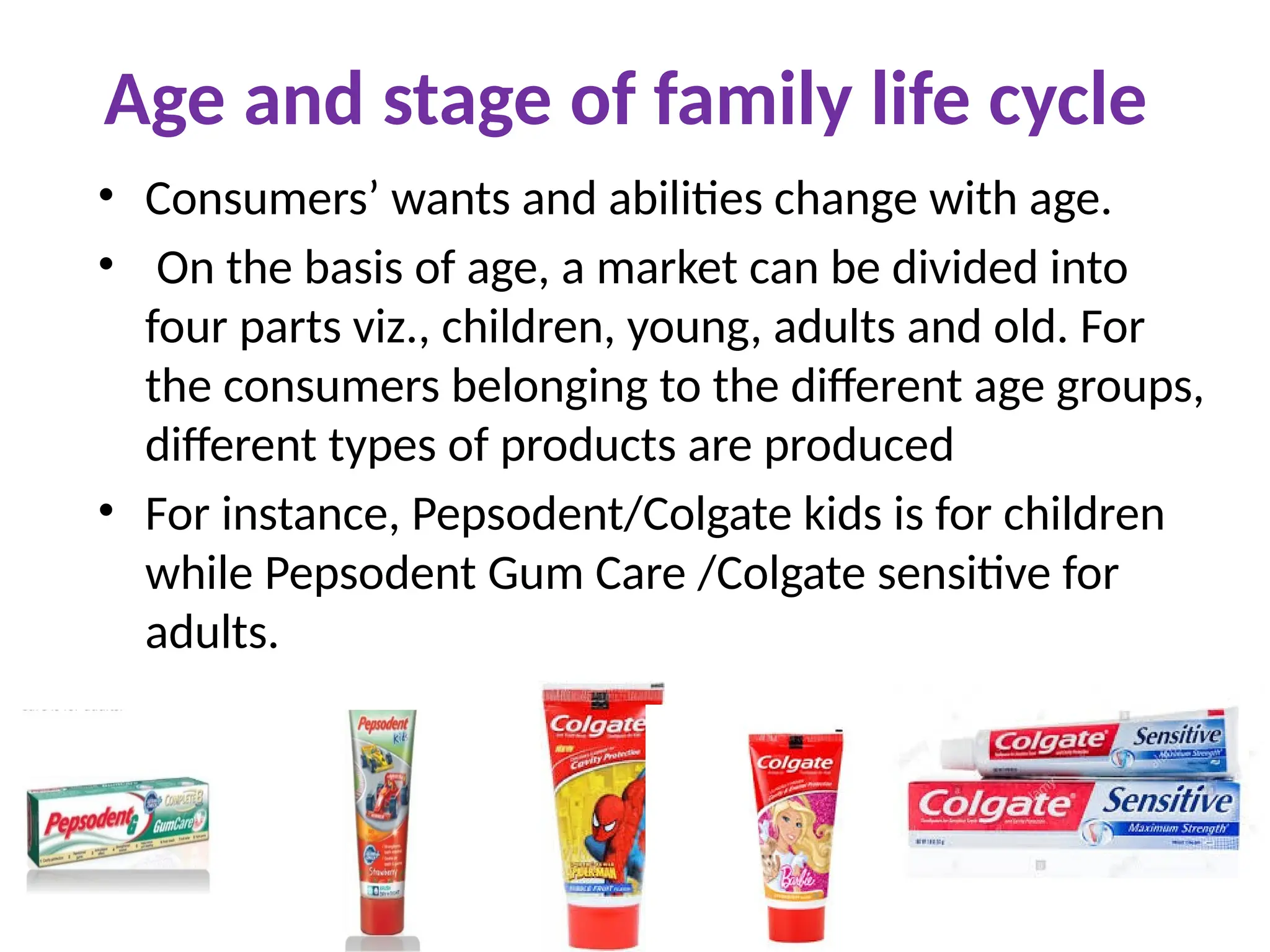 Age and stage of family life cycle
• Consumers’ wants and abilities change with age.
• On the basis of age, a market can be divided into
four parts viz., children, young, adults and old. For
the consumers belonging to the different age groups,
different types of products are produced
• For instance, Pepsodent/Colgate kids is for children
while Pepsodent Gum Care /Colgate sensitive for
adults.
 