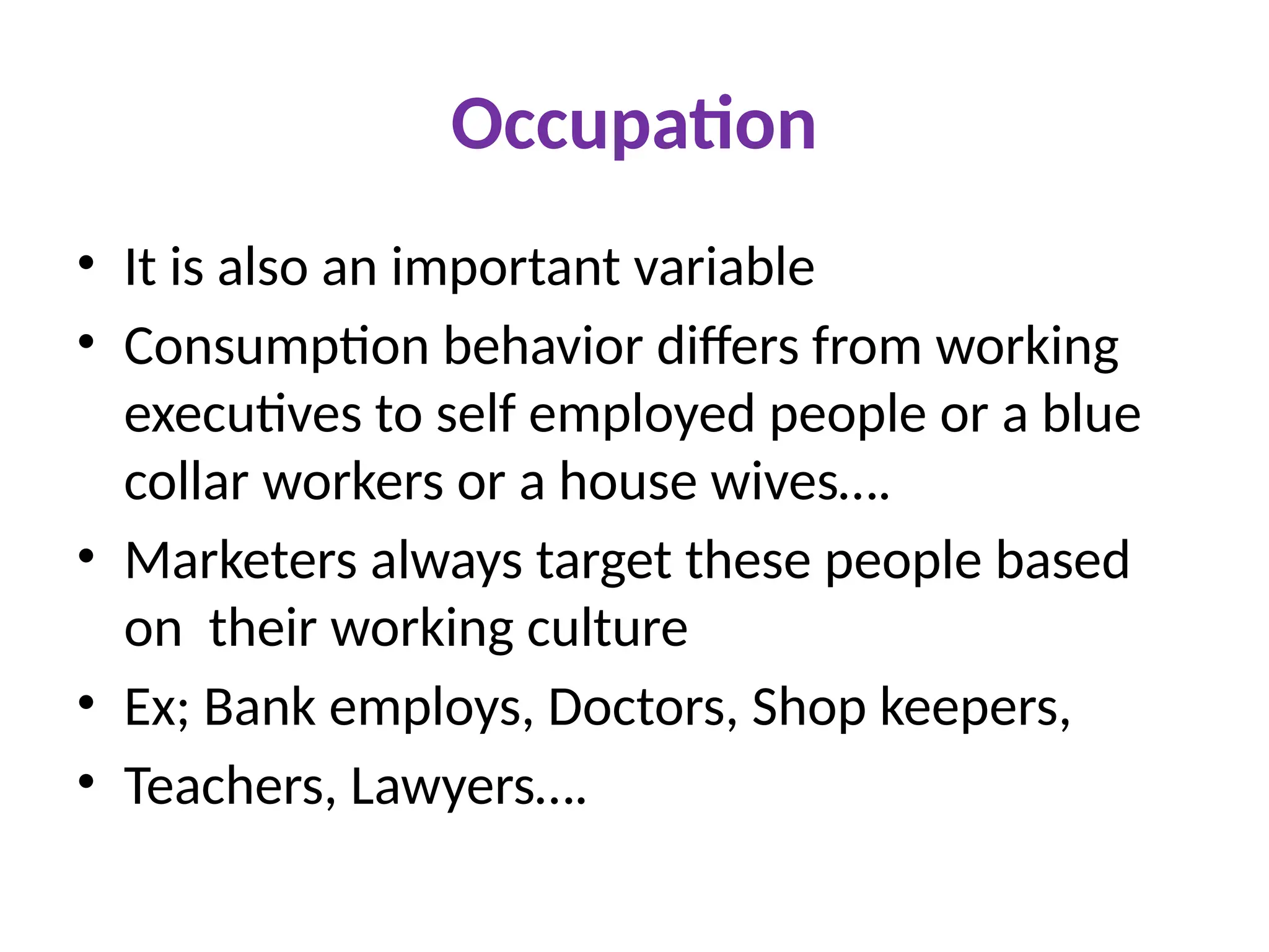 Occupation
• It is also an important variable
• Consumption behavior differs from working
executives to self employed people or a blue
collar workers or a house wives….
• Marketers always target these people based
on their working culture
• Ex; Bank employs, Doctors, Shop keepers,
• Teachers, Lawyers….
 