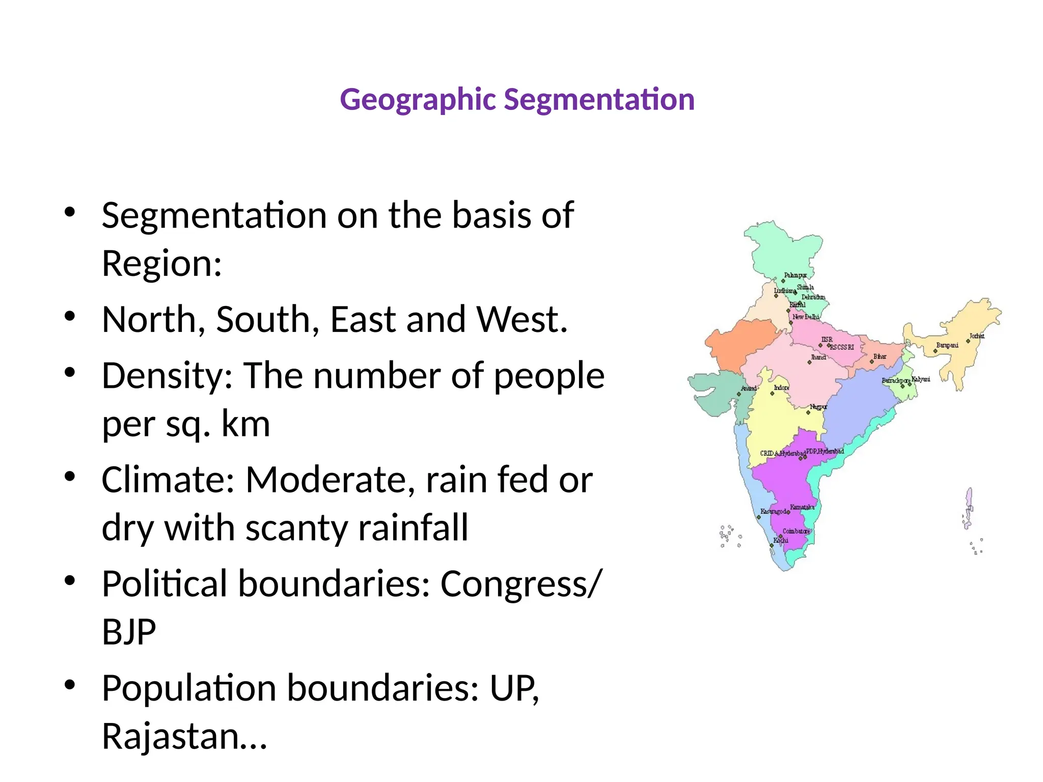 Geographic Segmentation
• Segmentation on the basis of
Region:
• North, South, East and West.
• Density: The number of people
per sq. km
• Climate: Moderate, rain fed or
dry with scanty rainfall
• Political boundaries: Congress/
BJP
• Population boundaries: UP,
Rajastan…
 