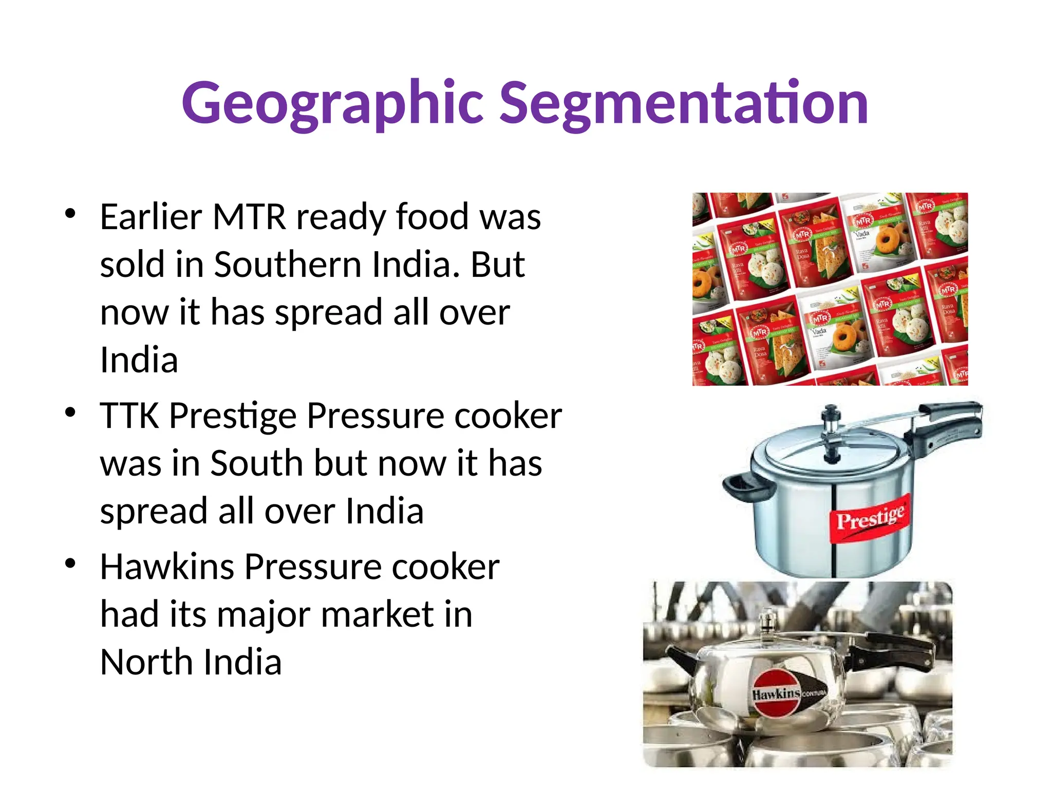 Geographic Segmentation
• Earlier MTR ready food was
sold in Southern India. But
now it has spread all over
India
• TTK Prestige Pressure cooker
was in South but now it has
spread all over India
• Hawkins Pressure cooker
had its major market in
North India
 