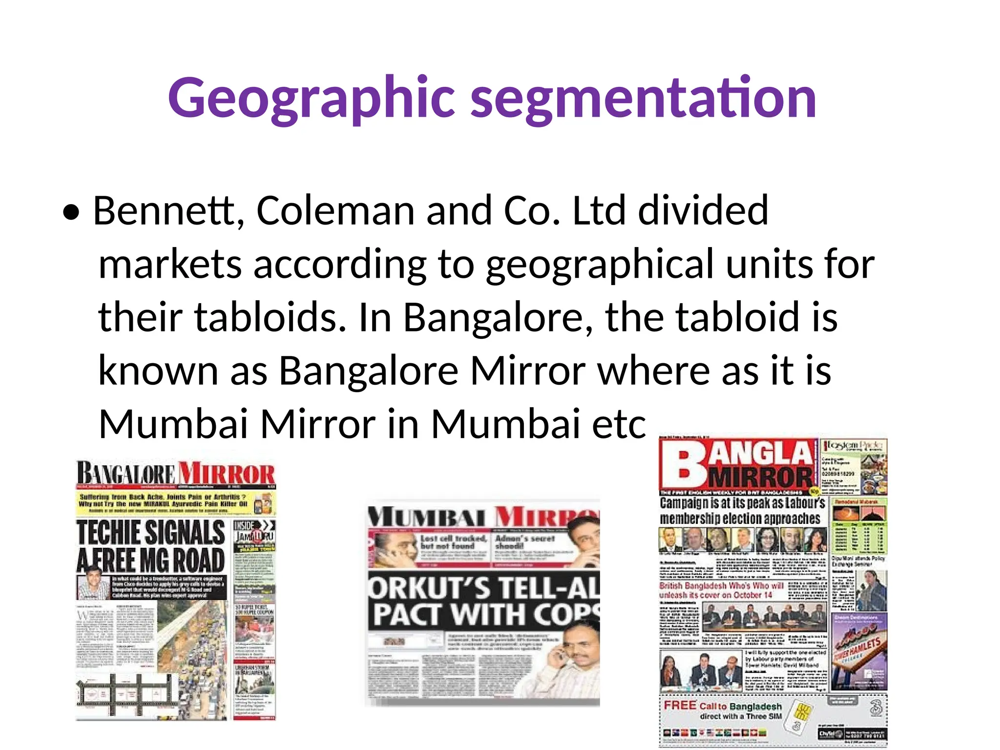 Geographic segmentation
• Bennett, Coleman and Co. Ltd divided
markets according to geographical units for
their tabloids. In Bangalore, the tabloid is
known as Bangalore Mirror where as it is
Mumbai Mirror in Mumbai etc
 