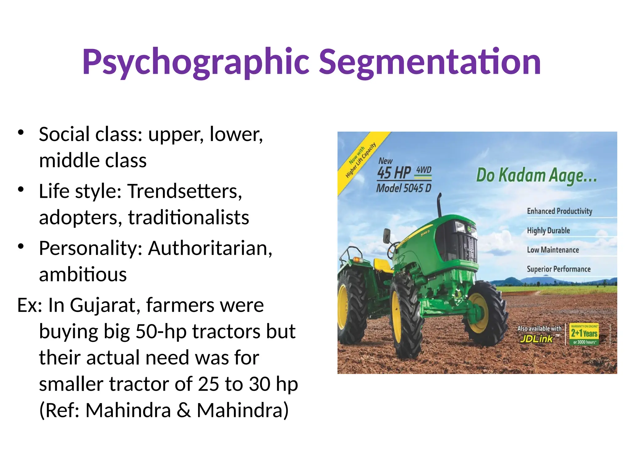 Psychographic Segmentation
• Social class: upper, lower,
middle class
• Life style: Trendsetters,
adopters, traditionalists
• Personality: Authoritarian,
ambitious
Ex: In Gujarat, farmers were
buying big 50-hp tractors but
their actual need was for
smaller tractor of 25 to 30 hp
(Ref: Mahindra & Mahindra)
 