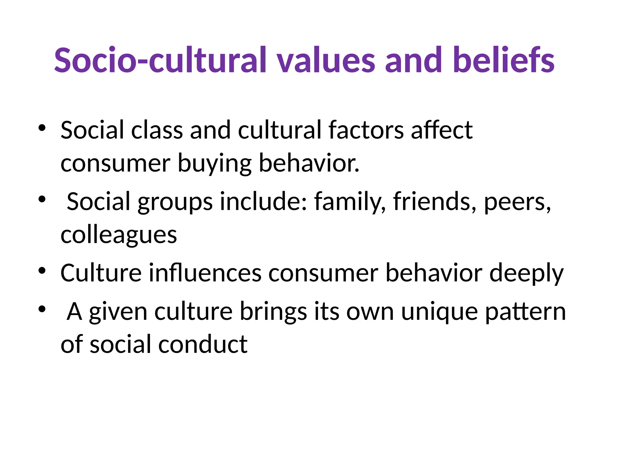 Socio-cultural values and beliefs
• Social class and cultural factors affect
consumer buying behavior.
• Social groups include: family, friends, peers,
colleagues
• Culture influences consumer behavior deeply
• A given culture brings its own unique pattern
of social conduct
 