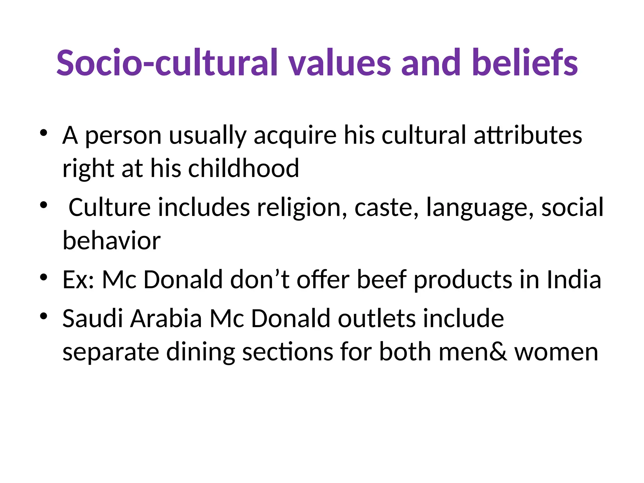 Socio-cultural values and beliefs
• A person usually acquire his cultural attributes
right at his childhood
• Culture includes religion, caste, language, social
behavior
• Ex: Mc Donald don’t offer beef products in India
• Saudi Arabia Mc Donald outlets include
separate dining sections for both men& women
 