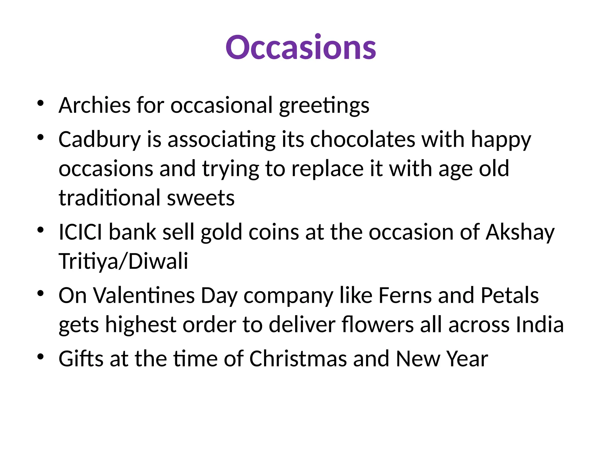 Occasions
• Archies for occasional greetings
• Cadbury is associating its chocolates with happy
occasions and trying to replace it with age old
traditional sweets
• ICICI bank sell gold coins at the occasion of Akshay
Tritiya/Diwali
• On Valentines Day company like Ferns and Petals
gets highest order to deliver flowers all across India
• Gifts at the time of Christmas and New Year
 