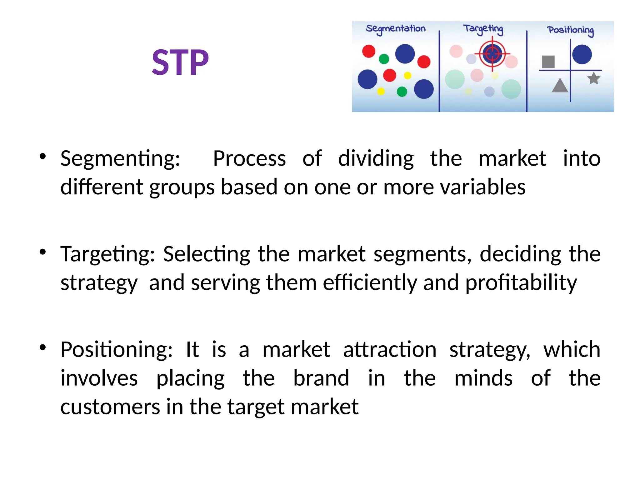 STP
• Segmenting: Process of dividing the market into
different groups based on one or more variables
• Targeting: Selecting the market segments, deciding the
strategy and serving them efficiently and profitability
• Positioning: It is a market attraction strategy, which
involves placing the brand in the minds of the
customers in the target market
 