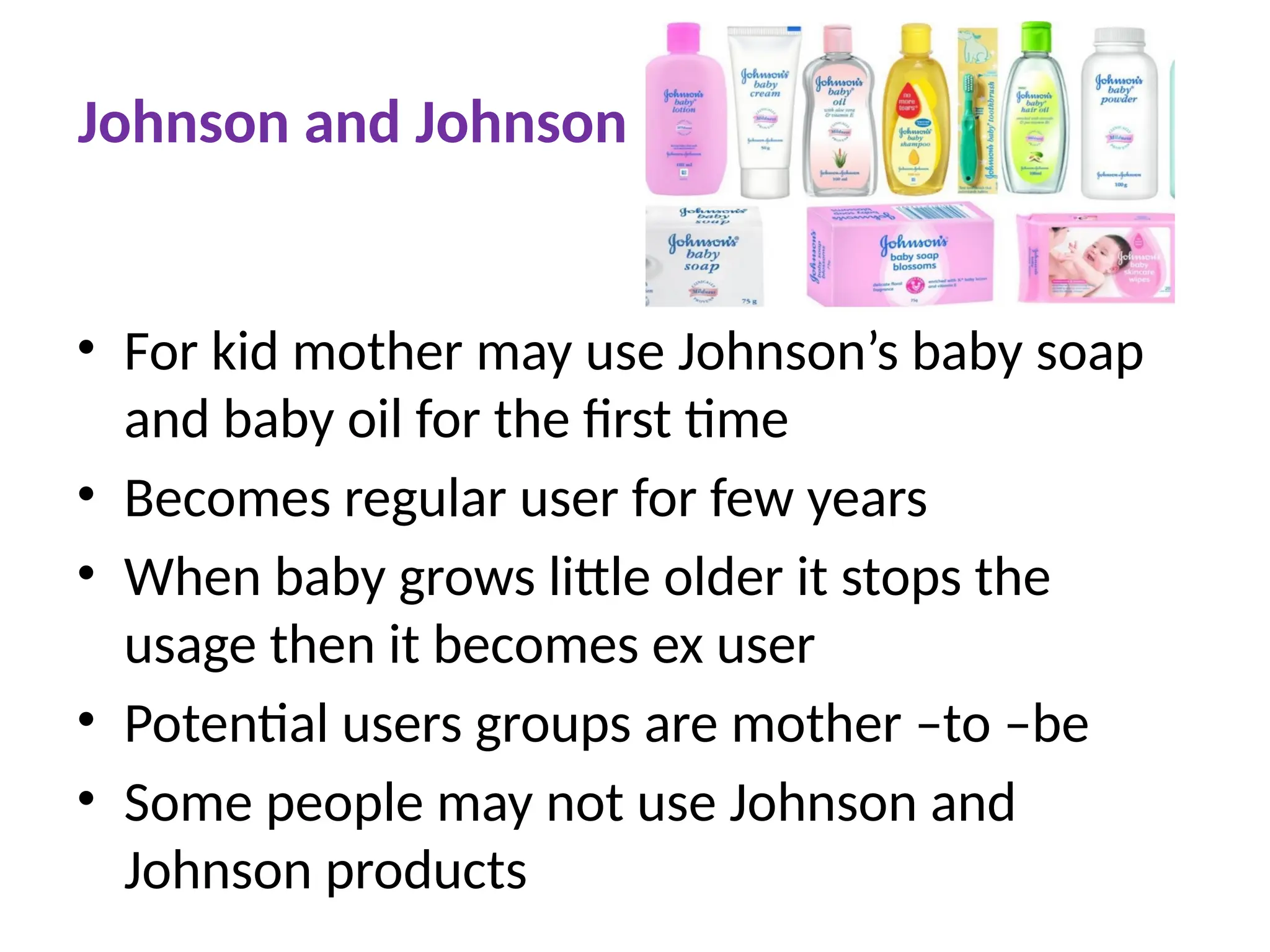 Johnson and Johnson
• For kid mother may use Johnson’s baby soap
and baby oil for the first time
• Becomes regular user for few years
• When baby grows little older it stops the
usage then it becomes ex user
• Potential users groups are mother –to –be
• Some people may not use Johnson and
Johnson products
 