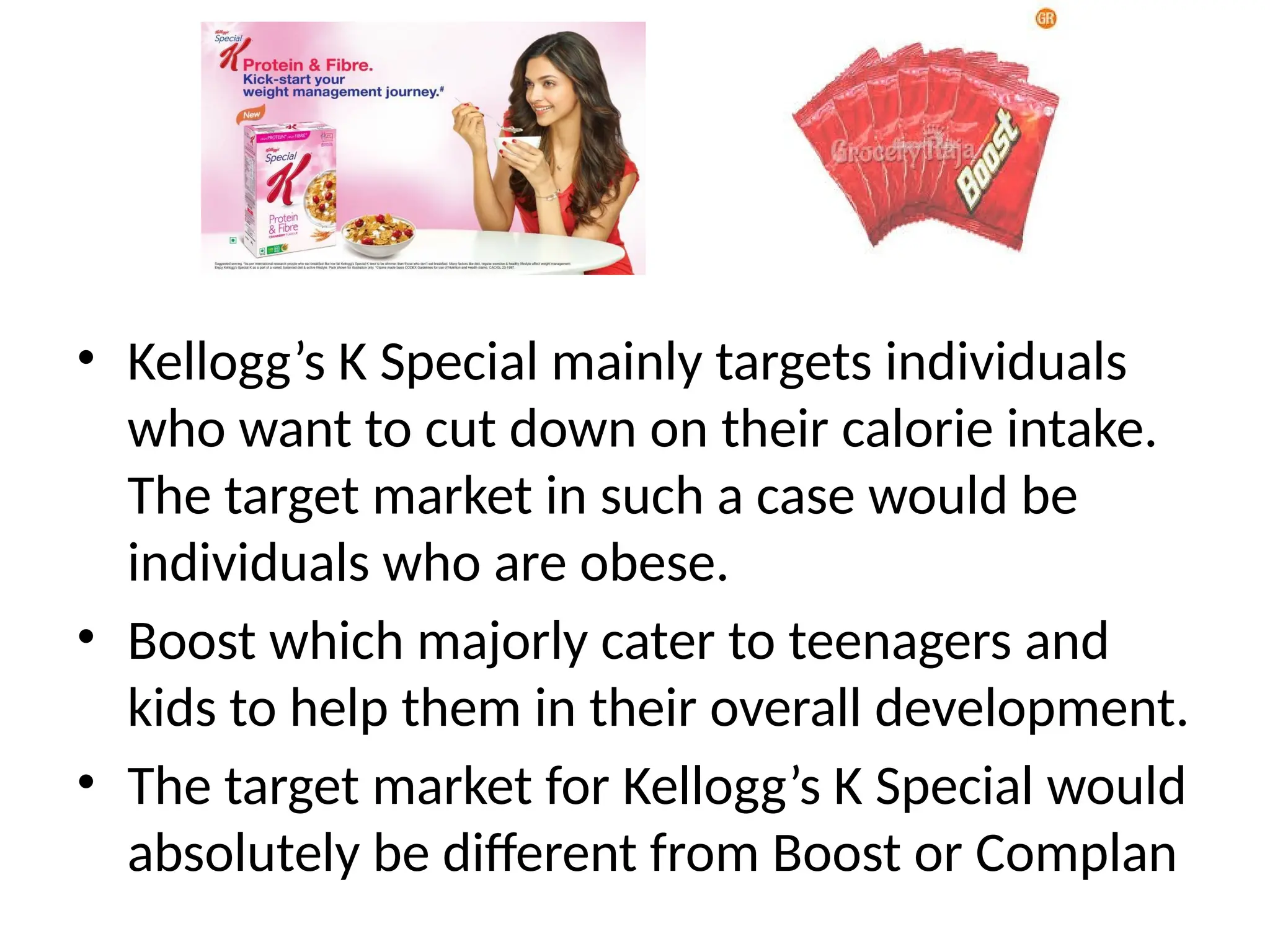 • Kellogg’s K Special mainly targets individuals
who want to cut down on their calorie intake.
The target market in such a case would be
individuals who are obese.
• Boost which majorly cater to teenagers and
kids to help them in their overall development.
• The target market for Kellogg’s K Special would
absolutely be different from Boost or Complan
 