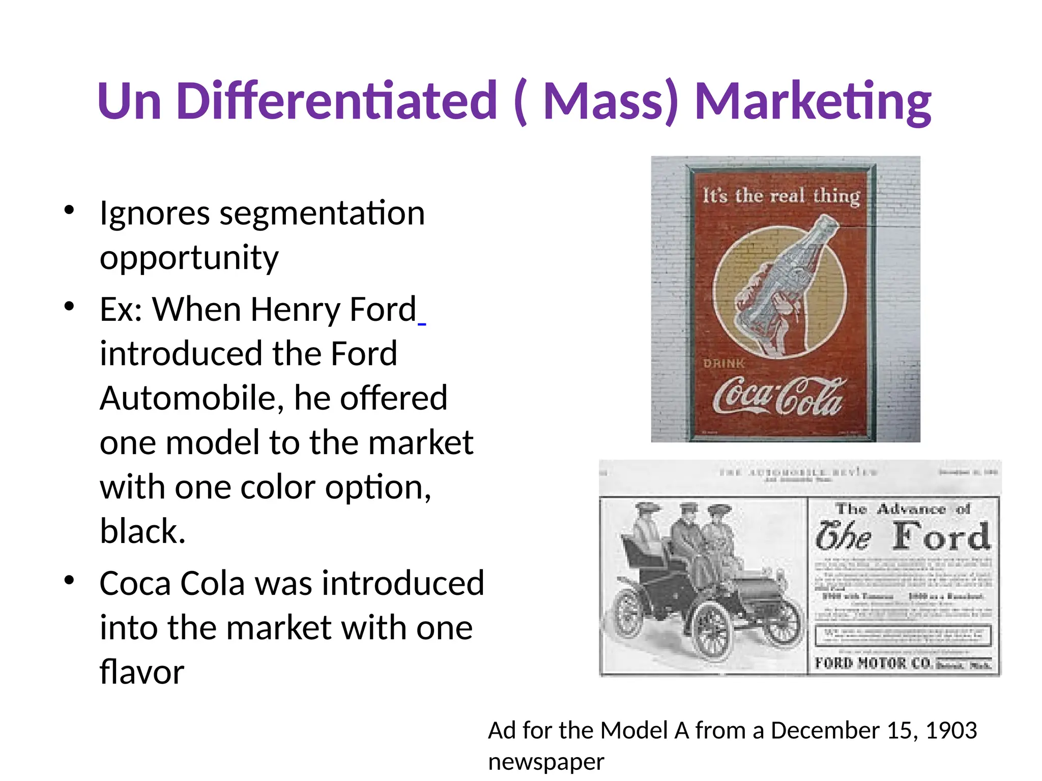 Un Differentiated ( Mass) Marketing
• Ignores segmentation
opportunity
• Ex: When Henry Ford
introduced the Ford
Automobile, he offered
one model to the market
with one color option,
black.
• Coca Cola was introduced
into the market with one
flavor
Ad for the Model A from a December 15, 1903
newspaper
 