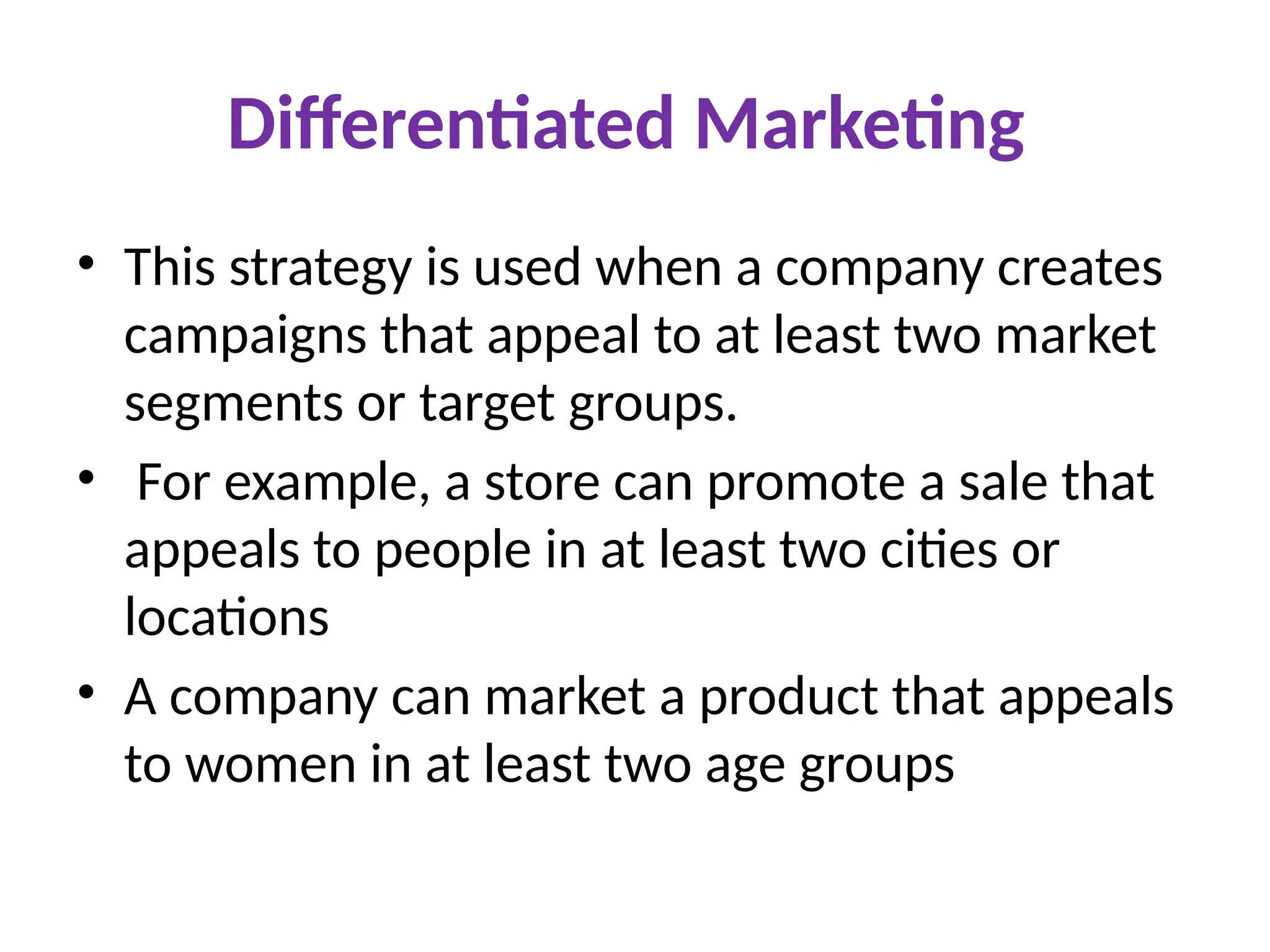 Differentiated Marketing
• This strategy is used when a company creates
campaigns that appeal to at least two market
segments or target groups.
• For example, a store can promote a sale that
appeals to people in at least two cities or
locations
• A company can market a product that appeals
to women in at least two age groups
 