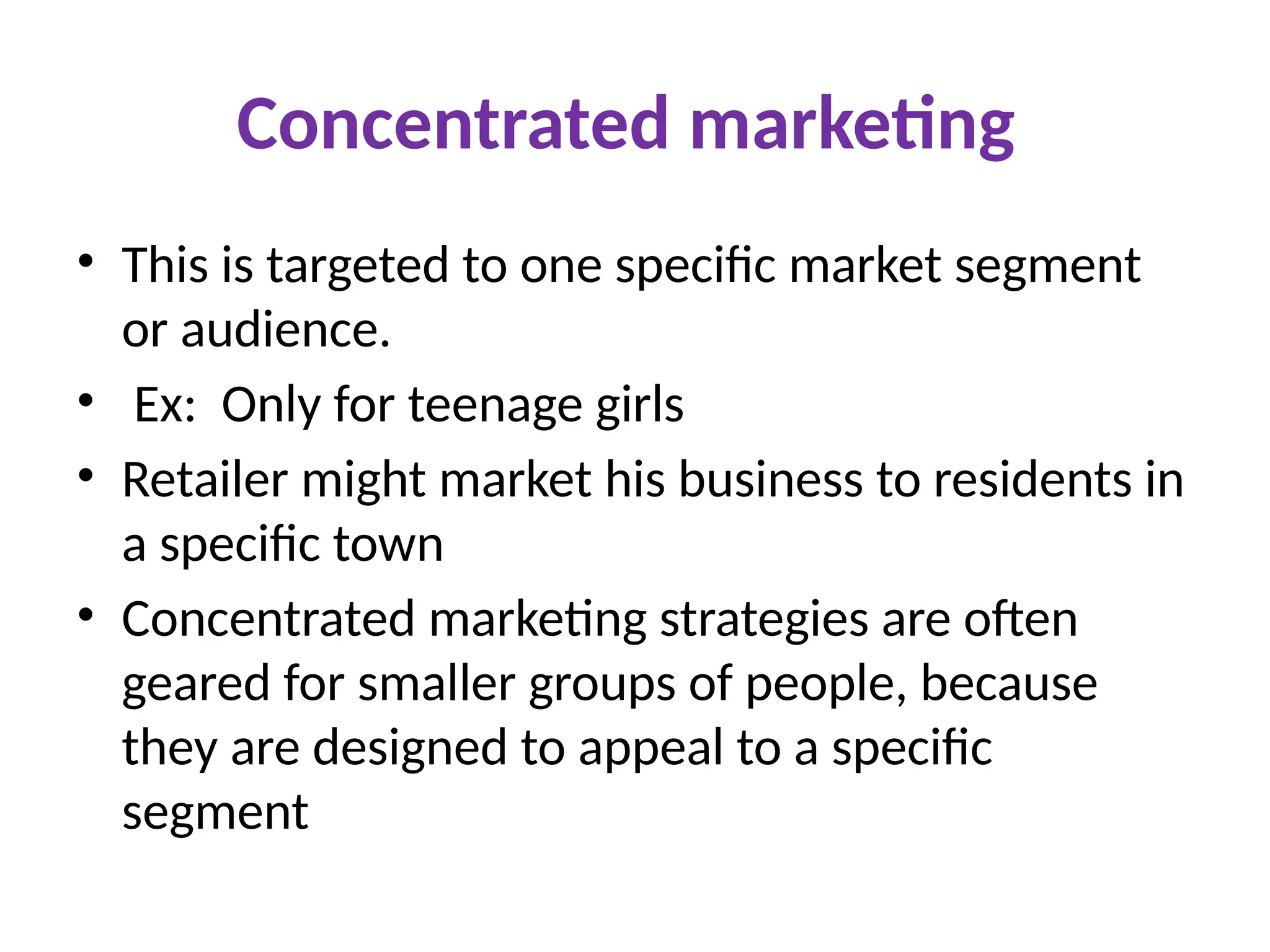 Concentrated marketing
• This is targeted to one specific market segment
or audience.
• Ex: Only for teenage girls
• Retailer might market his business to residents in
a specific town
• Concentrated marketing strategies are often
geared for smaller groups of people, because
they are designed to appeal to a specific
segment
 