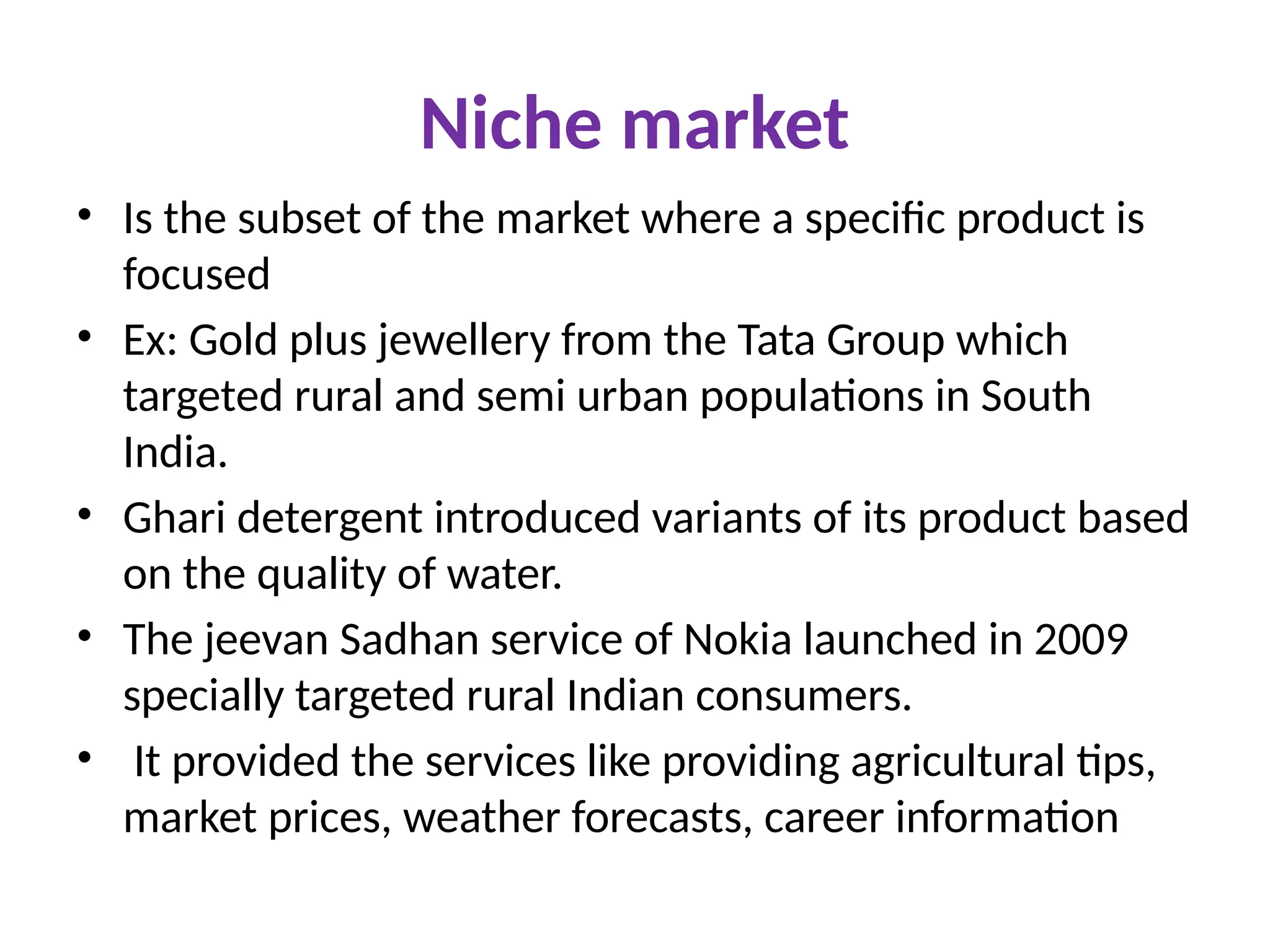 Niche market
• Is the subset of the market where a specific product is
focused
• Ex: Gold plus jewellery from the Tata Group which
targeted rural and semi urban populations in South
India.
• Ghari detergent introduced variants of its product based
on the quality of water.
• The jeevan Sadhan service of Nokia launched in 2009
specially targeted rural Indian consumers.
• It provided the services like providing agricultural tips,
market prices, weather forecasts, career information
 