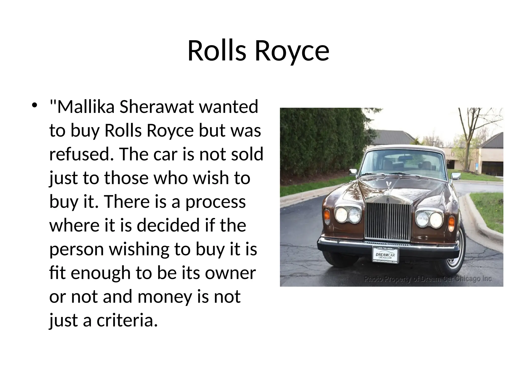 Rolls Royce
• "Mallika Sherawat wanted
to buy Rolls Royce but was
refused. The car is not sold
just to those who wish to
buy it. There is a process
where it is decided if the
person wishing to buy it is
fit enough to be its owner
or not and money is not
just a criteria.
 