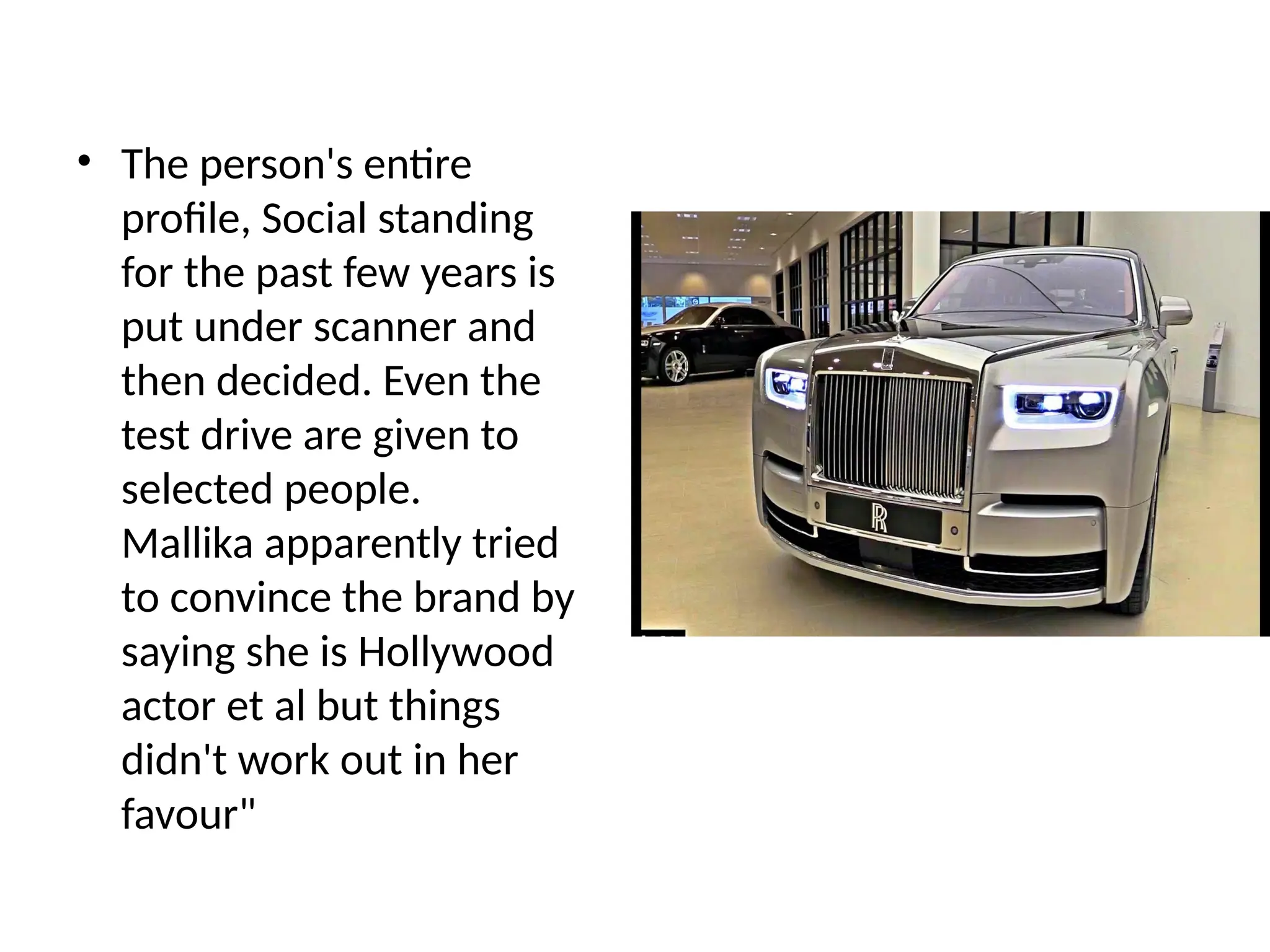 • The person's entire
profile, Social standing
for the past few years is
put under scanner and
then decided. Even the
test drive are given to
selected people.
Mallika apparently tried
to convince the brand by
saying she is Hollywood
actor et al but things
didn't work out in her
favour"
 
