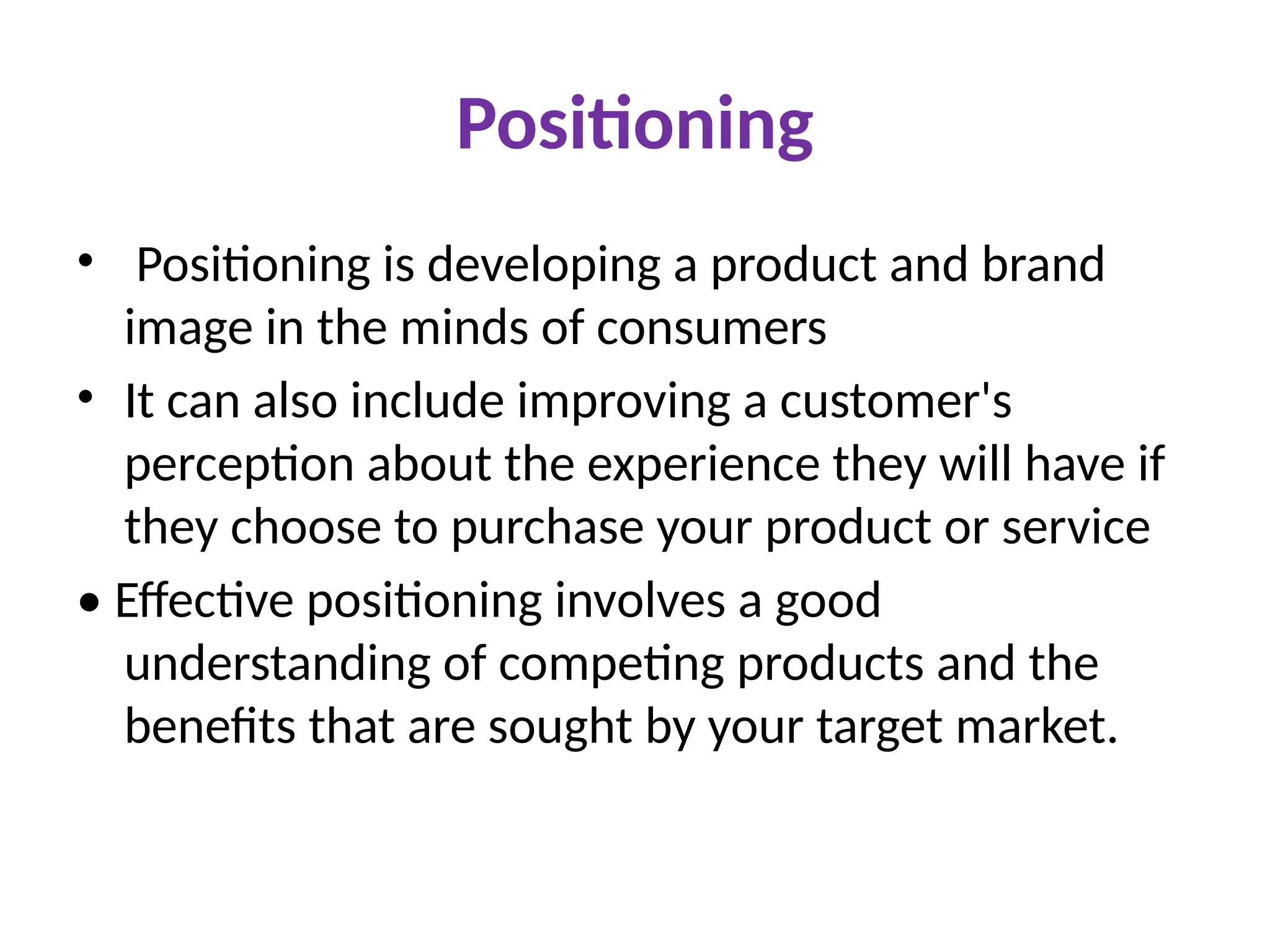 Positioning
• Positioning is developing a product and brand
image in the minds of consumers
• It can also include improving a customer's
perception about the experience they will have if
they choose to purchase your product or service
• Effective positioning involves a good
understanding of competing products and the
benefits that are sought by your target market.
 