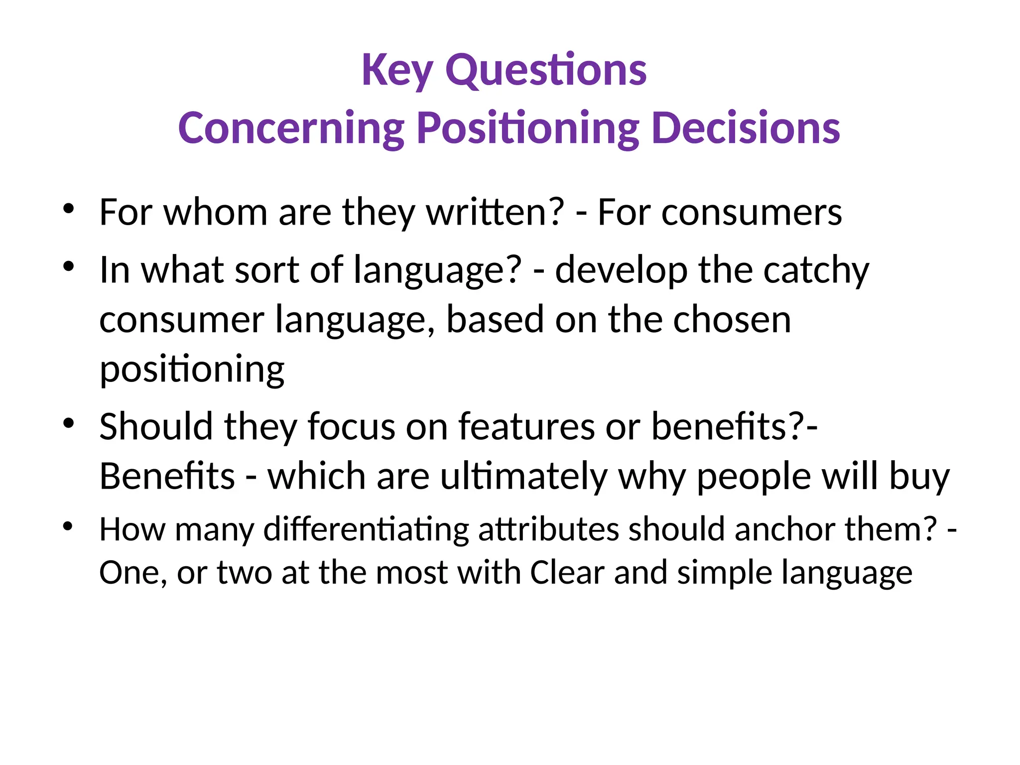 Key Questions
Concerning Positioning Decisions
• For whom are they written? - For consumers
• In what sort of language? - develop the catchy
consumer language, based on the chosen
positioning
• Should they focus on features or benefits?-
Benefits - which are ultimately why people will buy
• How many differentiating attributes should anchor them? -
One, or two at the most with Clear and simple language
 