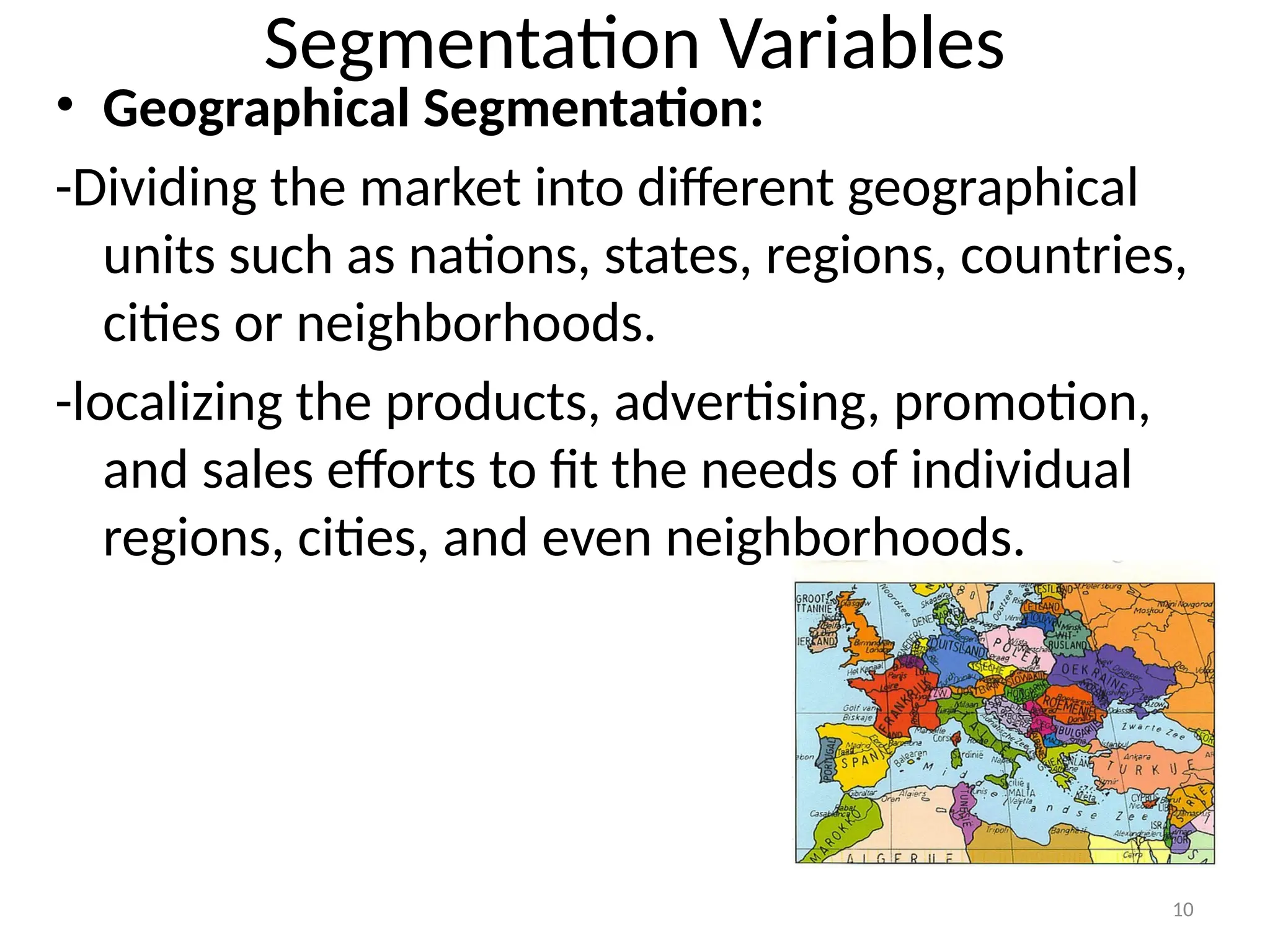 10
Segmentation Variables
• Geographical Segmentation:
-Dividing the market into different geographical
units such as nations, states, regions, countries,
cities or neighborhoods.
-localizing the products, advertising, promotion,
and sales efforts to fit the needs of individual
regions, cities, and even neighborhoods.
 