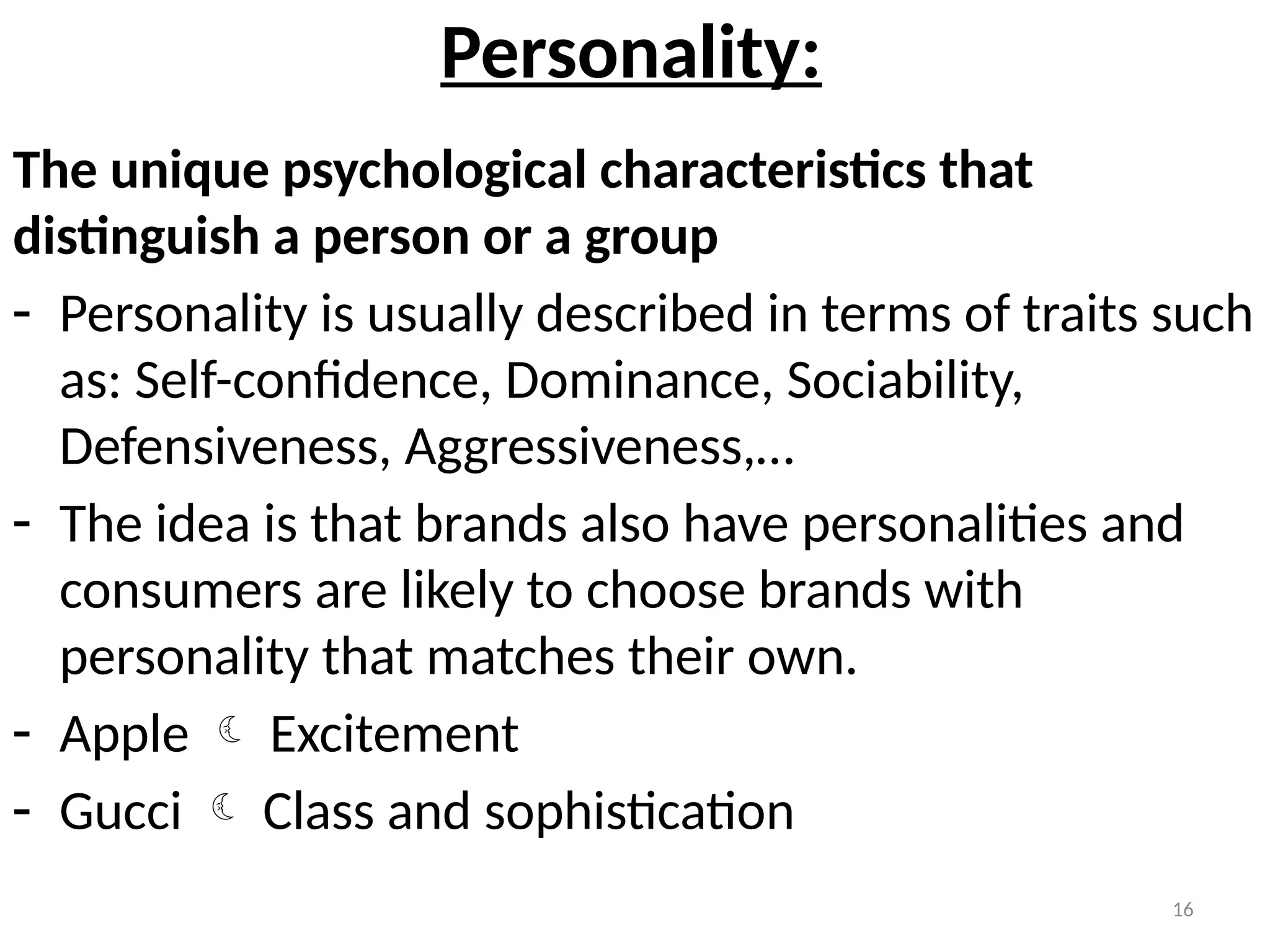 16
Personality:
The unique psychological characteristics that
distinguish a person or a group
- Personality is usually described in terms of traits such
as: Self-confidence, Dominance, Sociability,
Defensiveness, Aggressiveness,…
- The idea is that brands also have personalities and
consumers are likely to choose brands with
personality that matches their own.
- Apple  Excitement
- Gucci  Class and sophistication
 