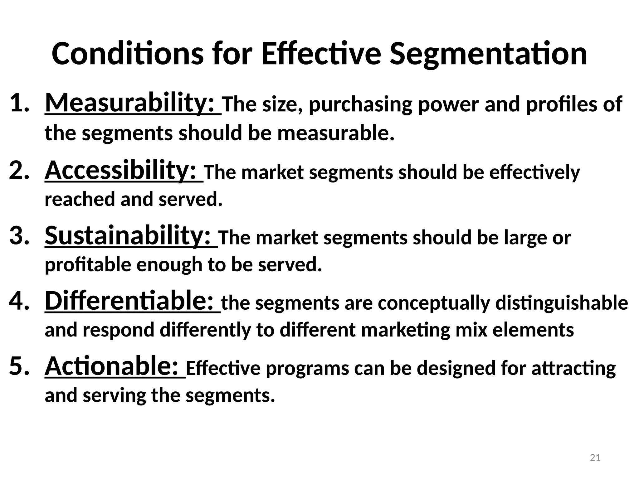 21
Conditions for Effective Segmentation
1. Measurability: The size, purchasing power and profiles of
the segments should be measurable.
2. Accessibility: The market segments should be effectively
reached and served.
3. Sustainability: The market segments should be large or
profitable enough to be served.
4. Differentiable: the segments are conceptually distinguishable
and respond differently to different marketing mix elements
5. Actionable: Effective programs can be designed for attracting
and serving the segments.
 