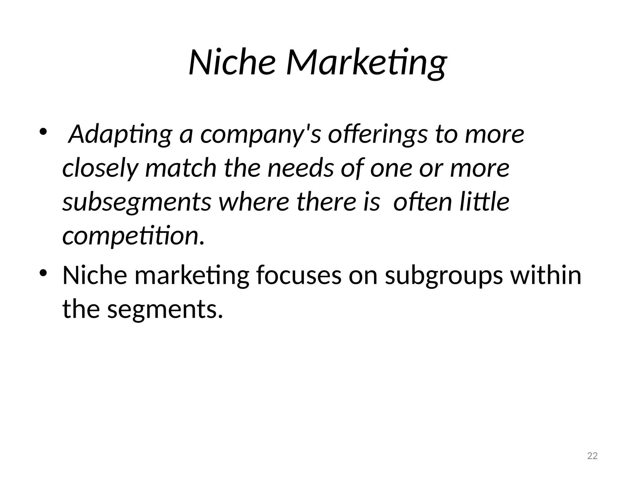 22
Niche Marketing
• Adapting a company's offerings to more
closely match the needs of one or more
subsegments where there is often little
competition.
• Niche marketing focuses on subgroups within
the segments.
 