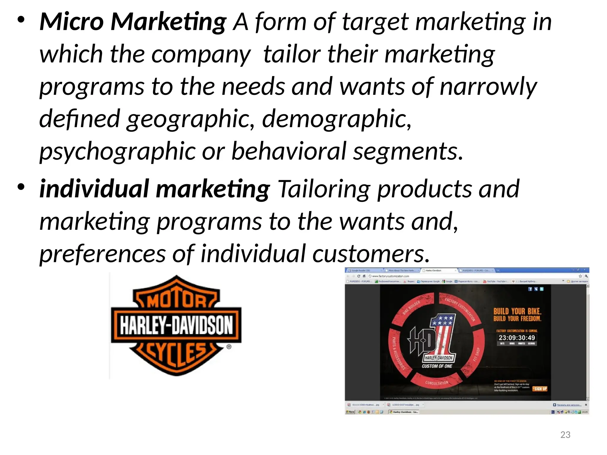 23
• Micro Marketing A form of target marketing in
which the company tailor their marketing
programs to the needs and wants of narrowly
defined geographic, demographic,
psychographic or behavioral segments.
• individual marketing Tailoring products and
marketing programs to the wants and,
preferences of individual customers.
 