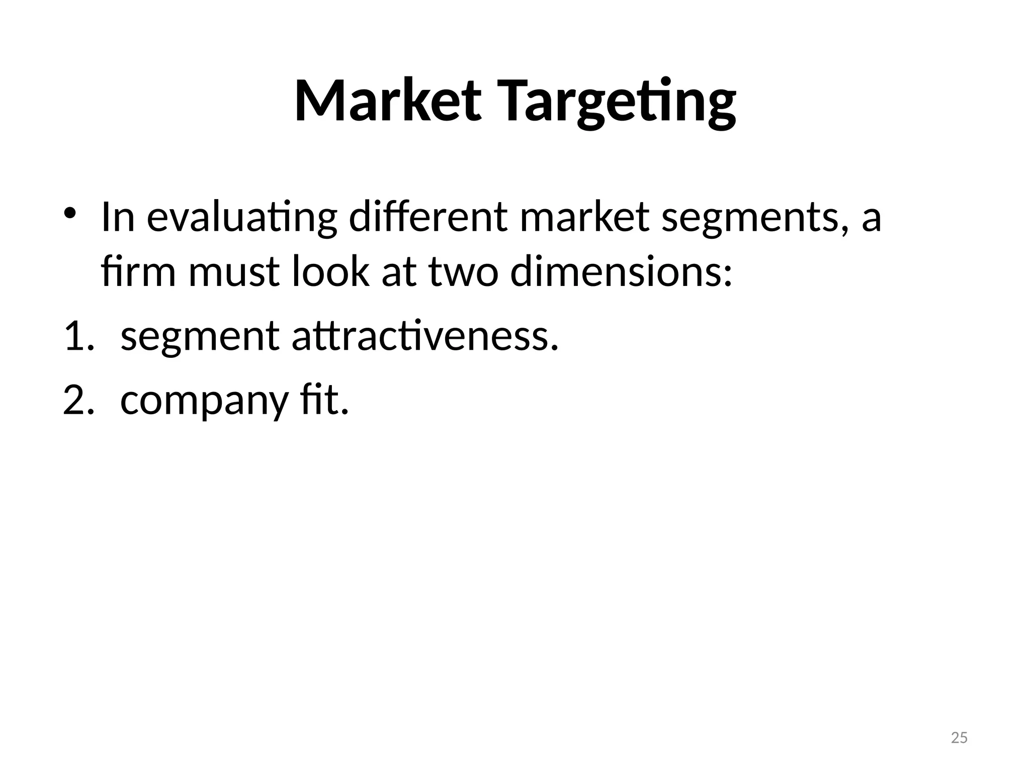 25
Market Targeting
• In evaluating different market segments, a
firm must look at two dimensions:
1. segment attractiveness.
2. company fit.
 