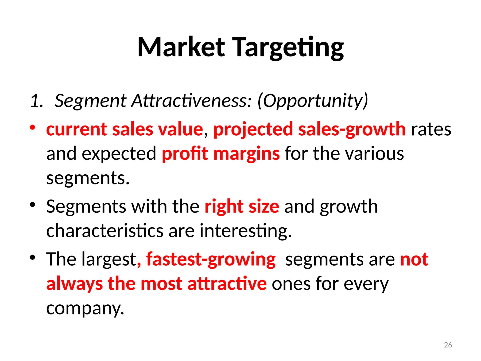 26
Market Targeting
1. Segment Attractiveness: (Opportunity)
• current sales value, projected sales-growth rates
and expected profit margins for the various
segments.
• Segments with the right size and growth
characteristics are interesting.
• The largest, fastest-growing segments are not
always the most attractive ones for every
company.
 