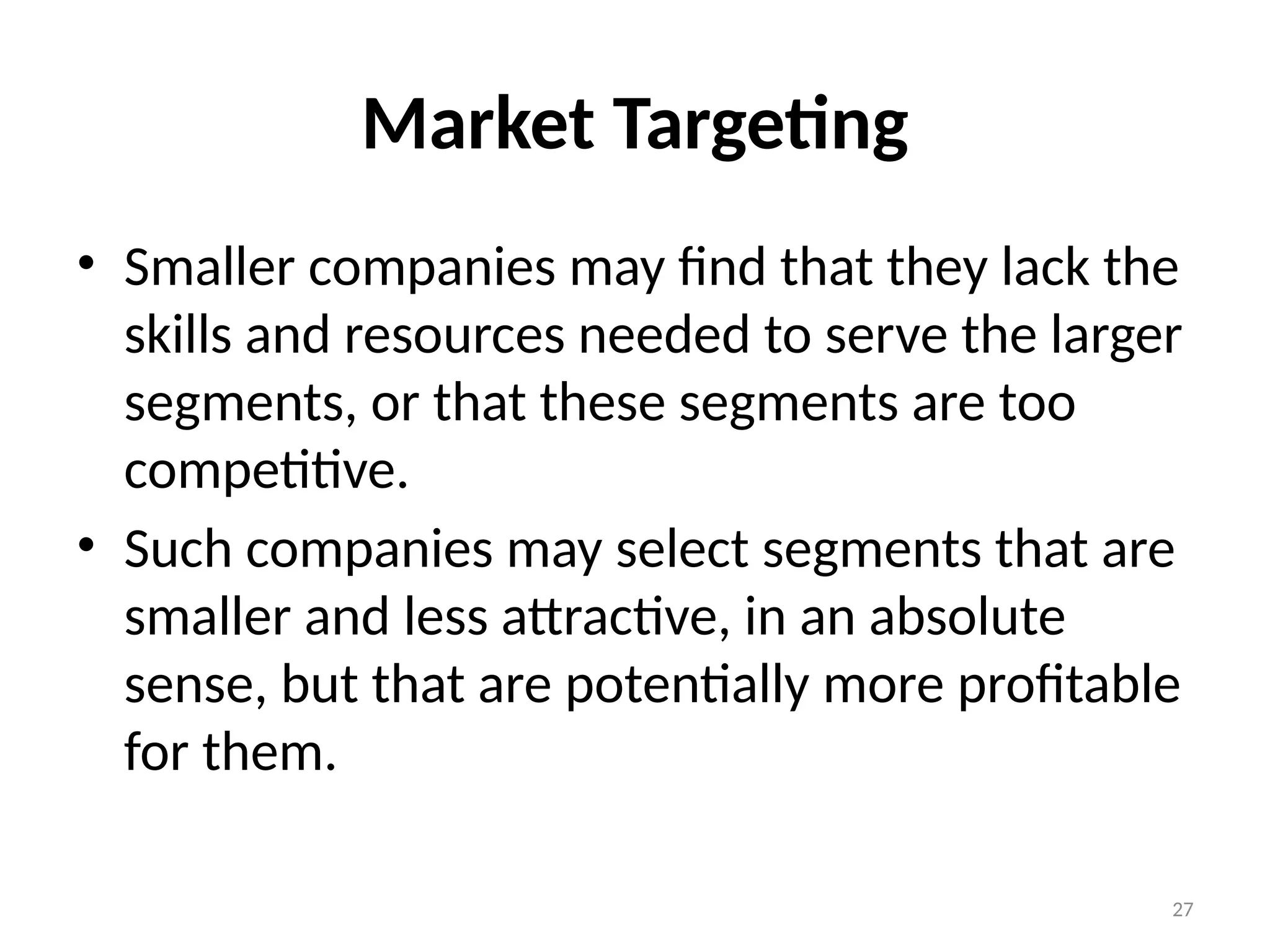 27
Market Targeting
• Smaller companies may find that they lack the
skills and resources needed to serve the larger
segments, or that these segments are too
competitive.
• Such companies may select segments that are
smaller and less attractive, in an absolute
sense, but that are potentially more profitable
for them.
 