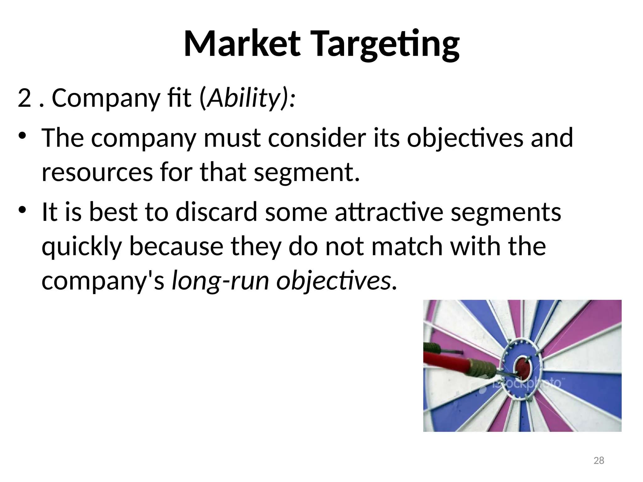 28
Market Targeting
2 . Company fit (Ability):
• The company must consider its objectives and
resources for that segment.
• It is best to discard some attractive segments
quickly because they do not match with the
company's long-run objectives.
 