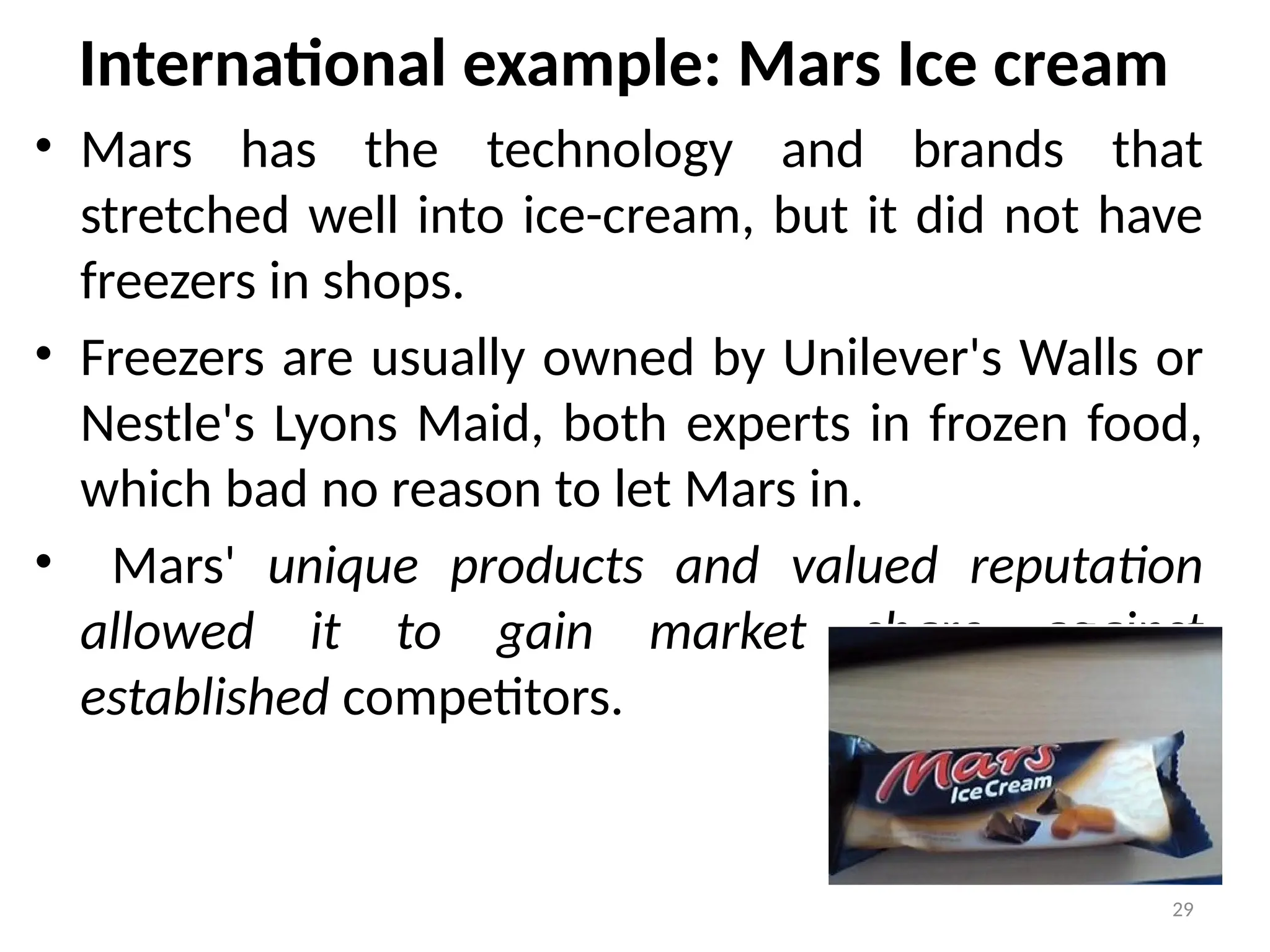 29
• Mars has the technology and brands that
stretched well into ice-cream, but it did not have
freezers in shops.
• Freezers are usually owned by Unilever's Walls or
Nestle's Lyons Maid, both experts in frozen food,
which bad no reason to let Mars in.
• Mars' unique products and valued reputation
allowed it to gain market share against
established competitors.
International example: Mars Ice cream
 