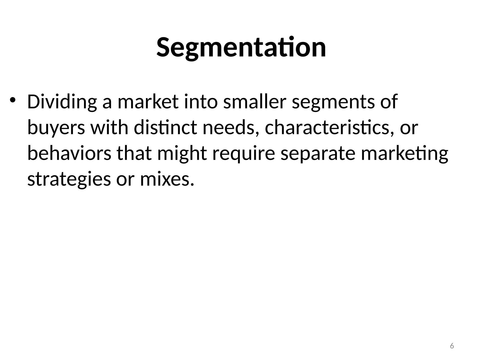 6
• Dividing a market into smaller segments of
buyers with distinct needs, characteristics, or
behaviors that might require separate marketing
strategies or mixes.
Segmentation
 