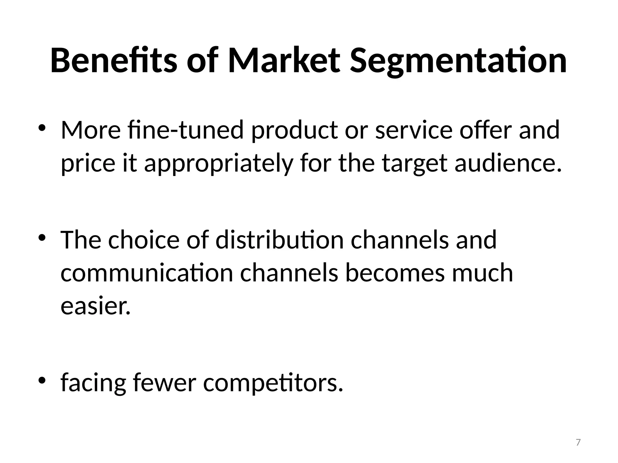 7
Benefits of Market Segmentation
• More fine-tuned product or service offer and
price it appropriately for the target audience.
• The choice of distribution channels and
communication channels becomes much
easier.
• facing fewer competitors.
 